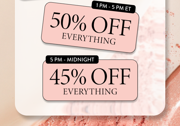 1 PM- 5 PM ET 50% OFF Everything | 5 PM - Midnight 45% OFF Everything