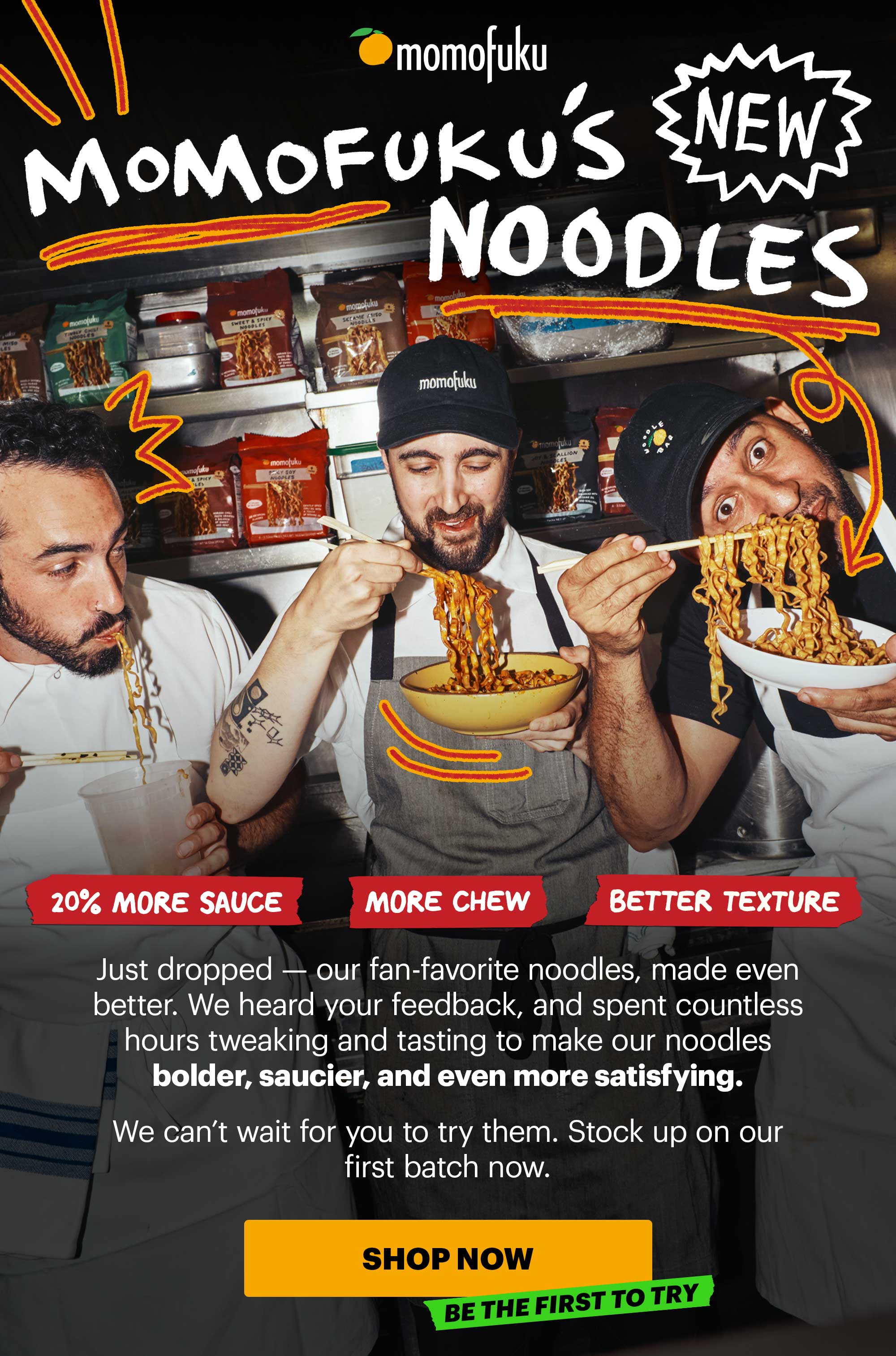 Header: MOMOFUKU’S NEW NOODLES  Sub-header: Just dropped — our fan-favorite noodles, made even better. We heard your feedback, and spent countless hours tweaking and tasting to make our noodles bolder, saucier, and even more satisfying.   We can’t wait for you to try them. Stock up on our first batch now.   Call-out Icons:  More chew Better texture 20% more sauce   CTA: SHOP NOW