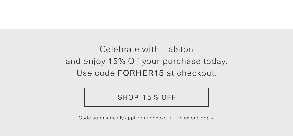 Celebrate with Halston and enjoy 15% Off your purchase today. Use code FORHER15 at checkout. Shop 15% Off. Code automatically applied at checkout. Exclusions apply.