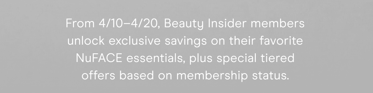 From 4/10–4/20, Beauty Insider members unlock exclusive savings on their favorite NuFACE essentials, plus special tiered offers based on membership status.