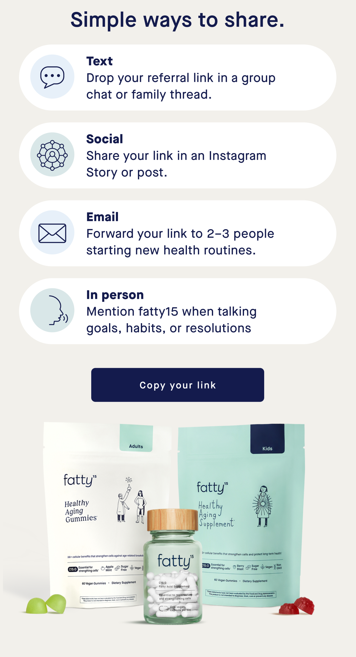 Simple ways to share | Text Drop your referral link in a group chat or family thread. Social Share your link in an Instagram Story or post. Email Forward your link to 2–3 people starting new health routines. In person Mention fatty15 when talking goals, habits, or resolutions | Copy your link