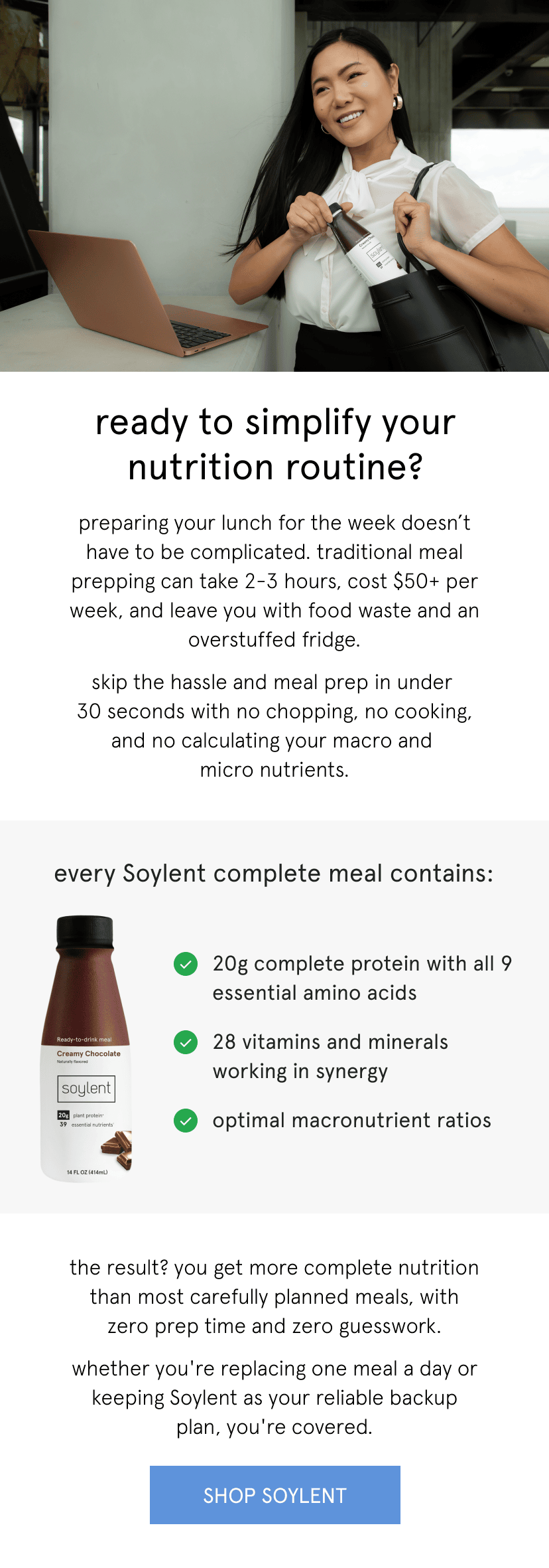 simplified nutrition with Soylent. ready to simplify your nutrition routine? preparing your lunch for the week doesn’t have to be complicated. traditional meal prepping can take 2-3 hours, cost $50+ per week, and leave you with food waste and an overstuffed fridge. skip the hassle and meal prep in under  30 seconds with no chopping, no cooking, and no calculating your macro and  micro nutrients. every Soylent complete meal contains:   20g complete protein with all 9 essential amino acids   28 vitamins and minerals working in synergy   optimal macronutrient ratios       the result? you get more complete nutrition than most carefully planned meals, with zero prep time and zero guesswork.   whether you're replacing one meal a day or keeping Soylent as your reliable backup plan, you're covered. 