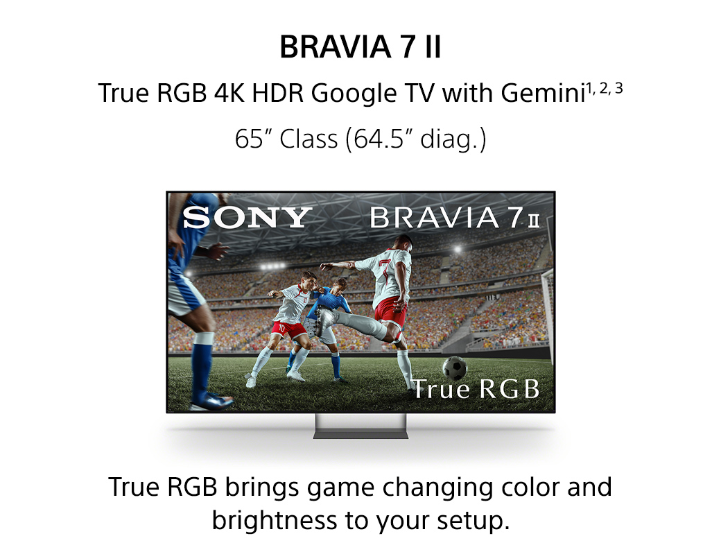 Bravia 7 II | True RGB 4K HDR Google TV with Gemini1,2,3 65inch Class (64.5inch diag.) True RGB brings game changing color and brightness to your setup.