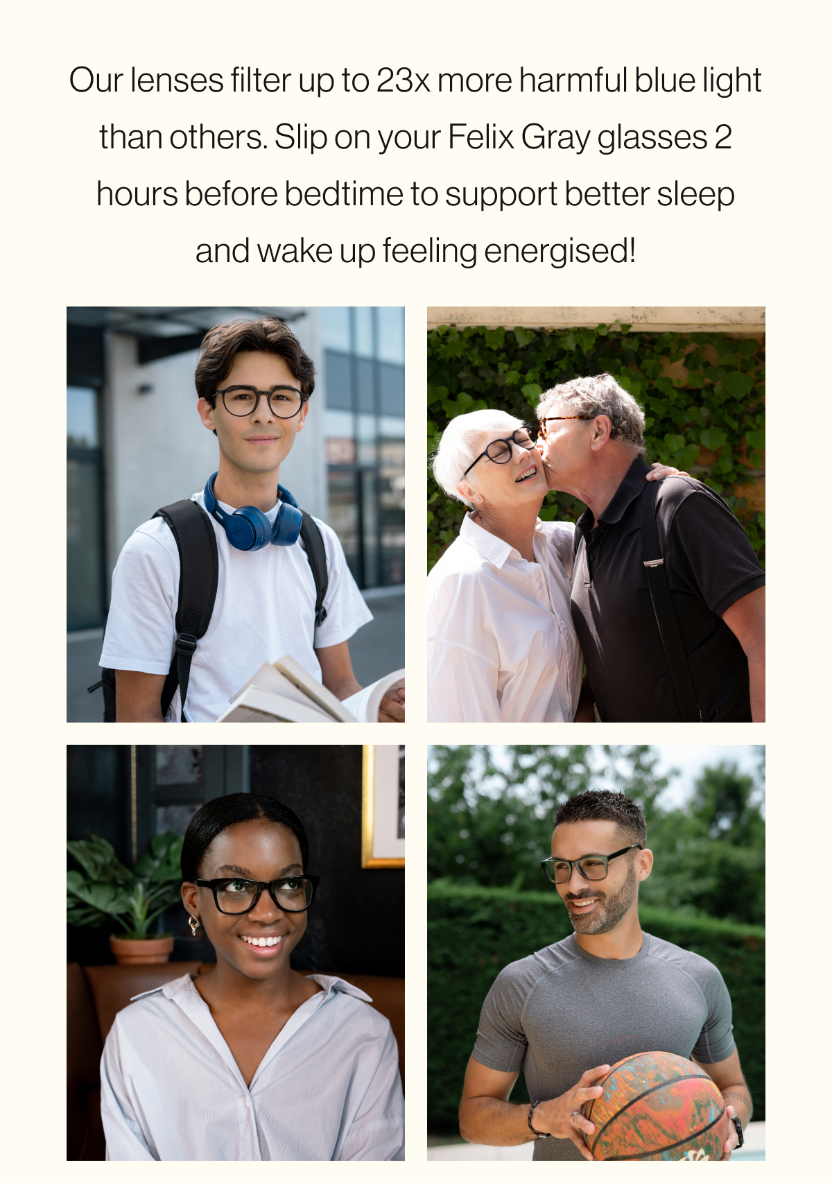 Our lenses filter up to 23x more harmful blue light than others. Slip on your Felix Gray glasses 2 hours before bedtime to support better sleep and wake up feeling energised!