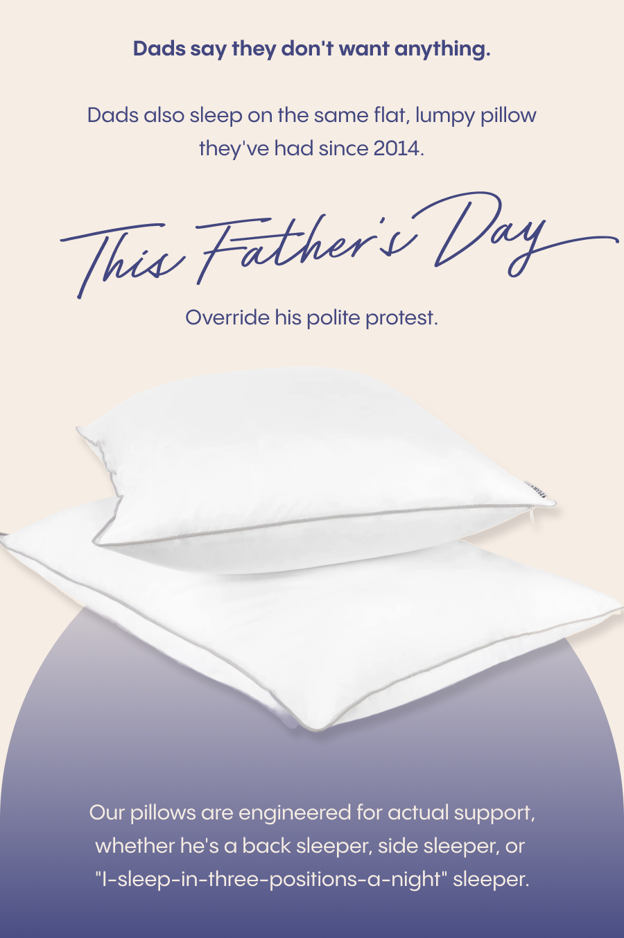 Dad's say the don't want anything. Dads also sleep on the same flat, lumpy pillow they've had since 2014. This Father's Day override his polite protest. Our pillows are engineered for actual support, whether he's a back sleeper, side sleeper, or "I-sleep-in-three-positions-a-night" sleeper.