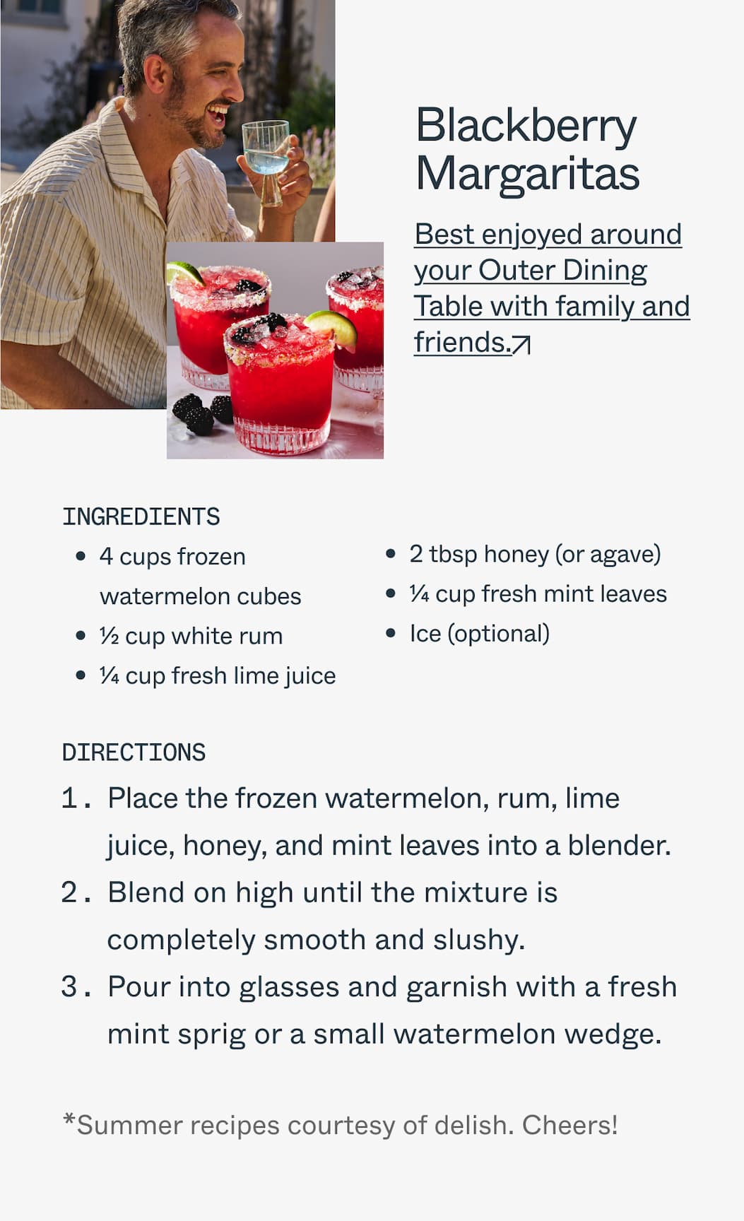 Blackberry Margaritas  Best enjoyed around your Outer Dining Table with family and friends.  Ingredients  4 cups frozen watermelon cubes 1/2 cup white rum 1/4 cup fresh lime juice 2 tbsp honey (or agave) 1/4 cup fresh mint leaves Ice (optional)  Directions 1.Place the frozen watermelon, rum, lime juice, honey, and mint leaves into a blender. 2.Blend on high until the mixture is completely smooth and slushy. 3.Pour into glasses and garnish with a fresh mint sprig or a small watermelon wedge.  *Summer recipes courtesy of delish. Cheers!
