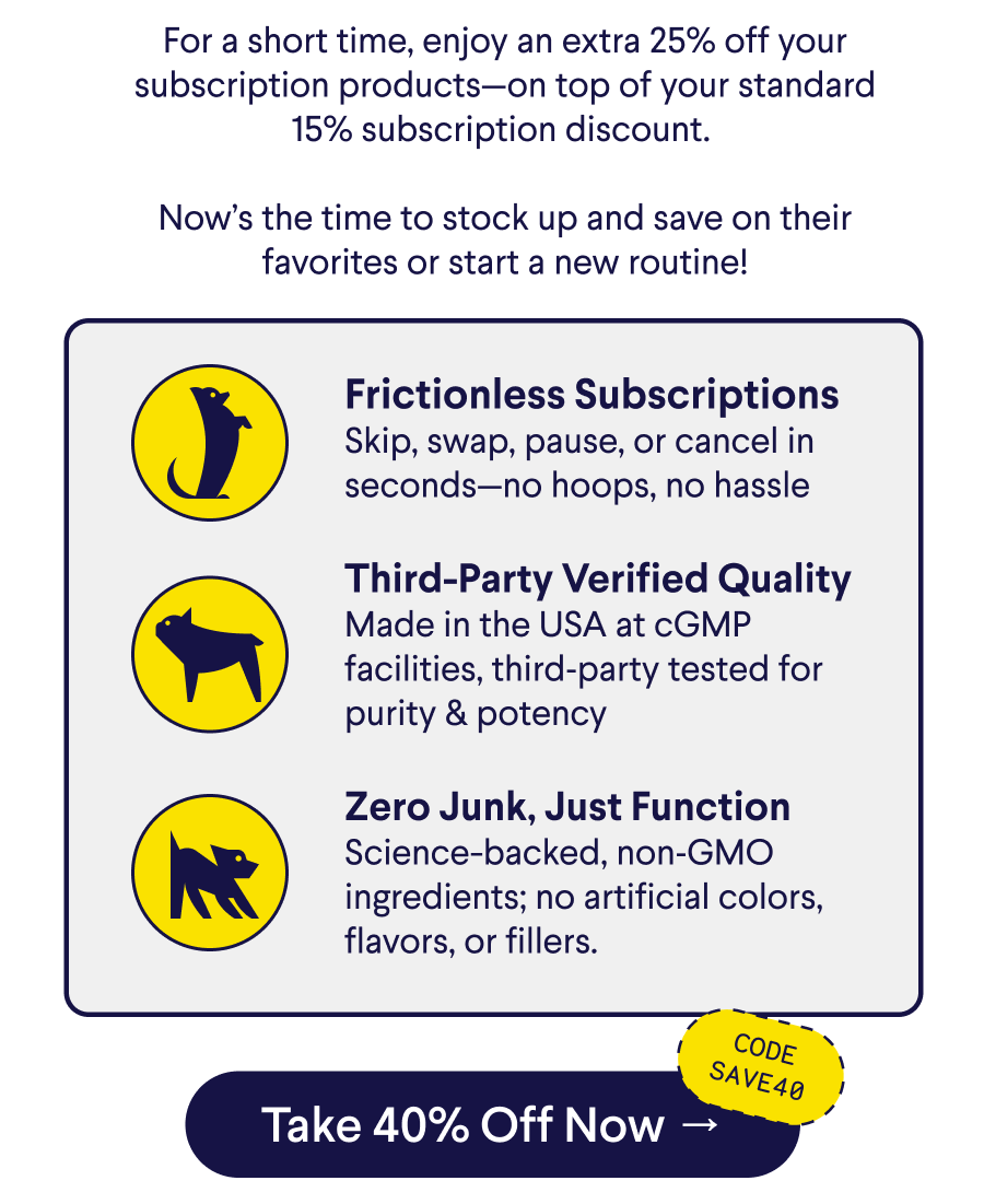Text: For a short time, enjoy an extra 25% off your subscription products—on top of your standard 15% subscription discount.&nbsp;  Now’s the time to stock up and save on their favorites or start a new routine! Frictionless Subscriptions Skip, swap, pause, or cancel in seconds—no hoops, no hassle  Third-Party Verified Quality Made in the USA at cGMP facilities, third‑party tested for purity & potency  Zero Junk, Just Function Science-backed, non‑GMO ingredients; no artificial colors, flavors, or fillers. CTA: Take 40% Off Now –> Code: SAVE40
