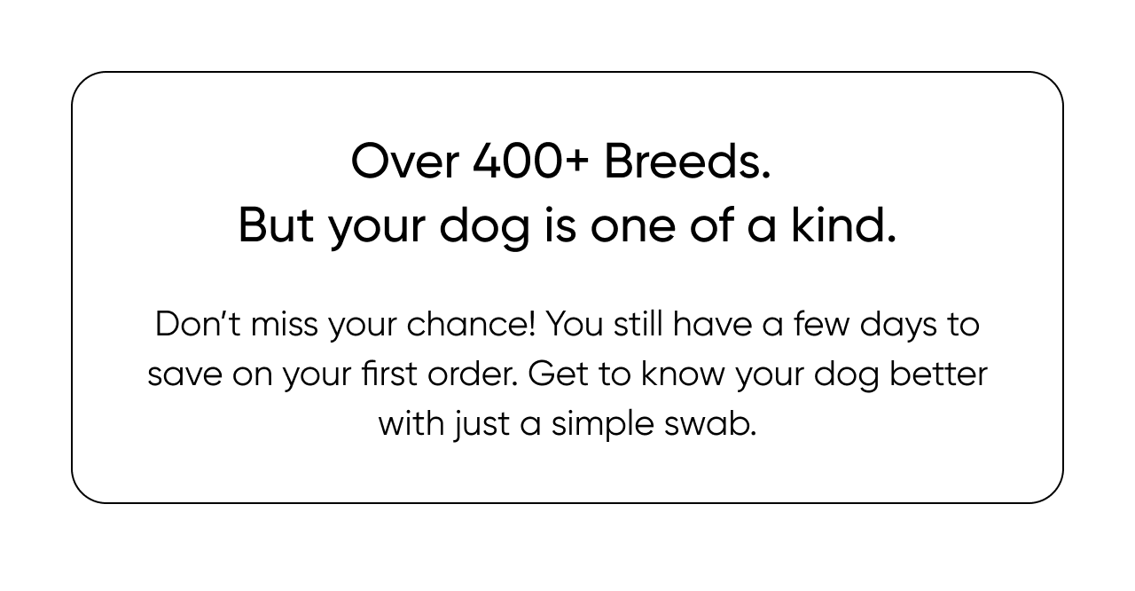 Over 400+ breeds. But your dog is one of a kind.