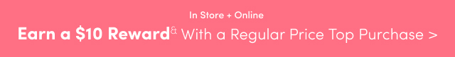 In Store + Online | Earn a $10 Reward& With a Regular Price Top Purchase >