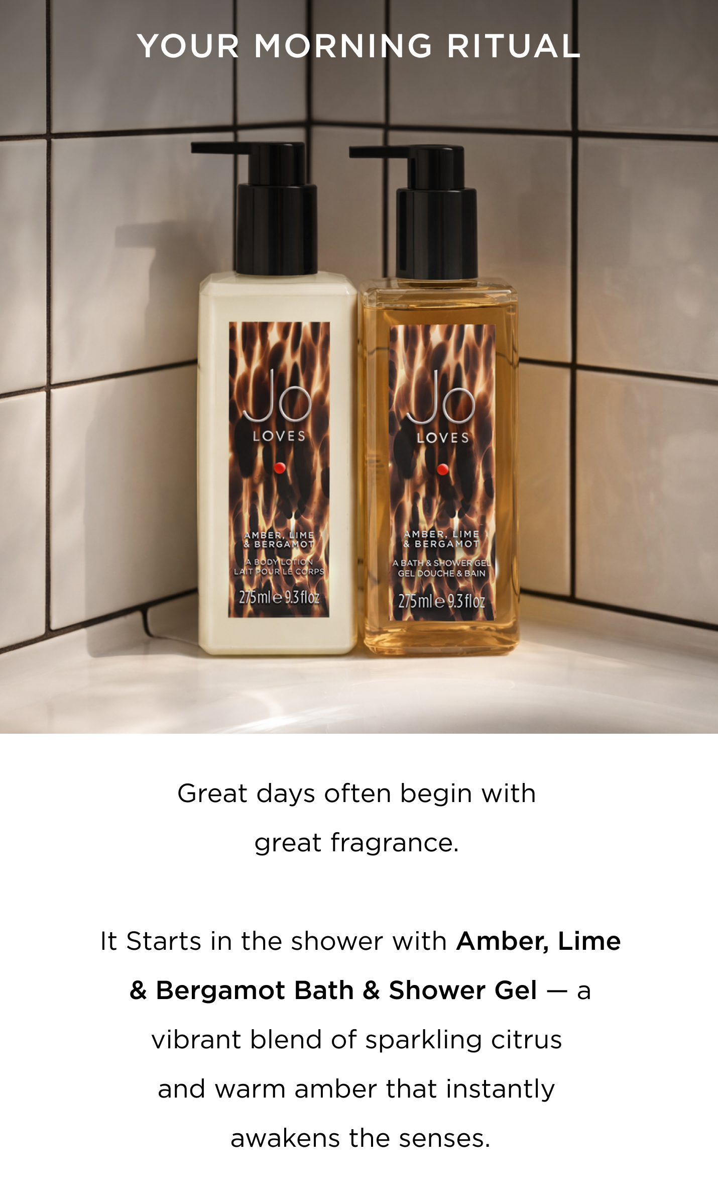Great days often start with great fragrance. Begin in the shower with Amber, Lime & Bergamot Bath & Shower Gel — a vibrant blend of sparkling citrus and warm amber that instantly awakens the senses. Next, smooth on Amber, Lime & Bergamot Body Lotion, leaving skin hydrated, silky, and delicately scented. Finish with a spritz of your favourite fragrance, the final layer that carries your scent (and confidence) through the day. Choose between Citrus, Floral or Spicy families to pair and layer to create your signature blend.  Cleanse. Layer. Glow. (add 3 50mls in ometria) Three simple steps, and your morning is beautifully scented. CTA Shop now