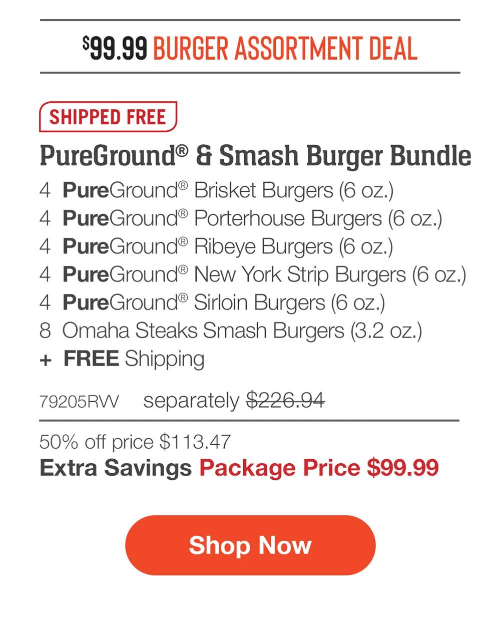$99.99 BURGER ASSORTMENT DEAL | SHIPPED FREE | PureGround® & Smash Burger Bundle - 4 PureGround® Brisket Burgers (6 oz.) - 4 PureGround® Porterhouse Burgers (6 oz.) - 4 PureGround® Ribeye Burgers (6 oz.) - 4 PureGround® New York Strip Burgers (6 oz.) - 4 PureGround® Sirloin Burgers (6 oz.) - 8 Omaha Steaks Smash Burgers (3.2 oz.) + FREE Shipping - 79205RVV separately $226.94 | 50% off price $113.47 | Extra Savings Package Price $99.99 || Shop Now