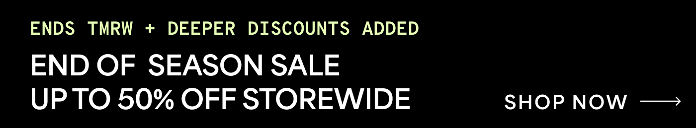 ENDS TMRW + DEEPER DISCOUNTS ADDED — END OF SEASON SALE UP TO 50% OFF STOREWIDE. SHOP NOW →