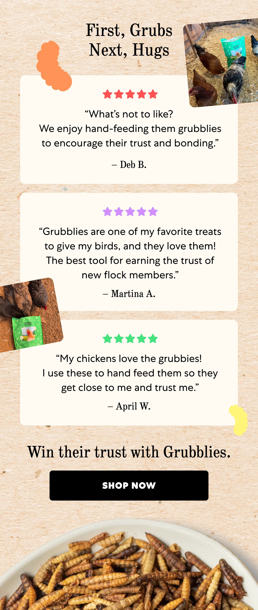 First, Grubs Next, Hugs “What’s not to like? We enjoy hand-feeding them grubblies to encourage their trust and bonding.” – Deb B. “Grubblies are one of my favorite treats to give my birds, and they love them! The best tool for earning the trust of new flock members.” – Martina A. “My chickens love the grubbies! I use these to hand feed them so they get close to me and trust me.” – April W. Win their trust with Grubblies. Shop Now