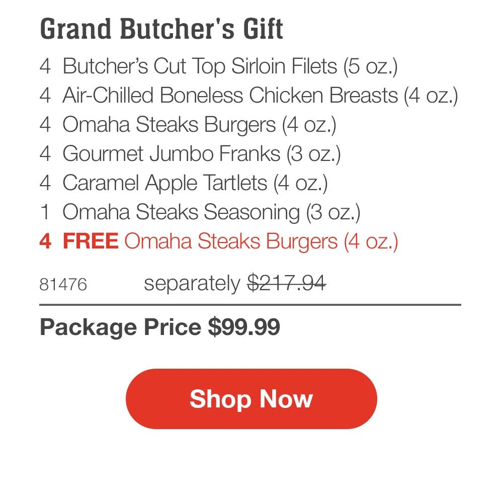 Grand Butcher's Gift
4 Butcher's Cut Top Sirloin Filets (5 oz.)
4 Air-Chilled Boneless Chicken Breasts (4 oz.)
4 Omaha Steaks Burgers (4 oz.)
4 Gourmet Jumbo Franks (3 oz.)
4 Caramel Apple Tartlets (4 oz.)
1 Omaha Steaks Seasoning (3 oz.)
4 FREE Omaha Steaks Burgers (4 oz.)

81476 separately $217.94
Package Price $99.99

Shop Now
