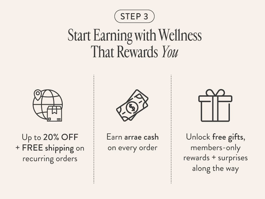 STEP 3 Start Earning with Wellness That Rewards You Up to 20% OFF + FREE shipping on recurring orders Earn arrae cash on every order Unlock free gifts, members-only rewards + surprises along the way