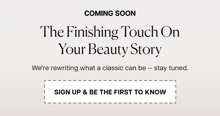 Coming soon. The finishing touch on your beauty story. We're rewriting what a classic can be — stay tuned.