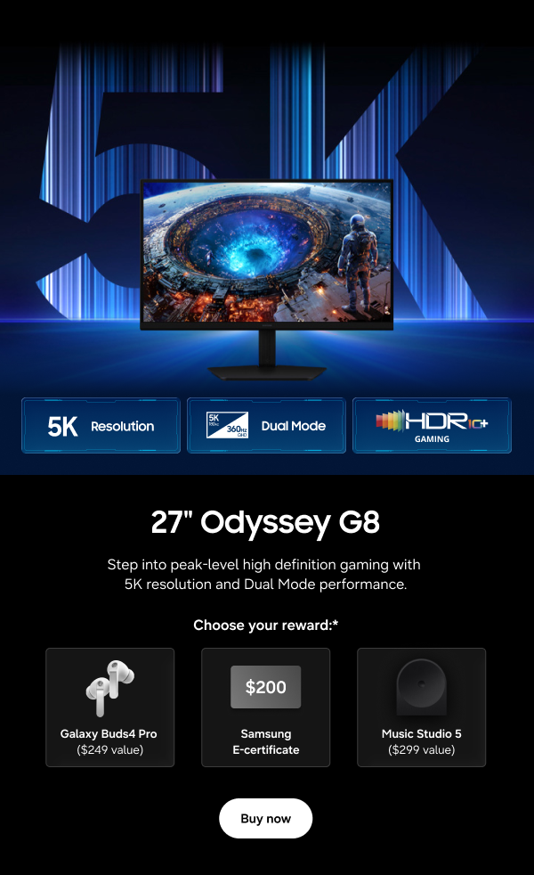 27" Odyssey G8 - 5K Resolution | Dual Mode | HDR 10+ Gaming - Step into peak-level high definition gaming with 5K resolution and Dual Mode performance. - Choose your reward:* Galaxy Buds4 Pro ($249 value) | $200 Samsung E-certificate | Music Studio 5 ($299 value) - Buy now