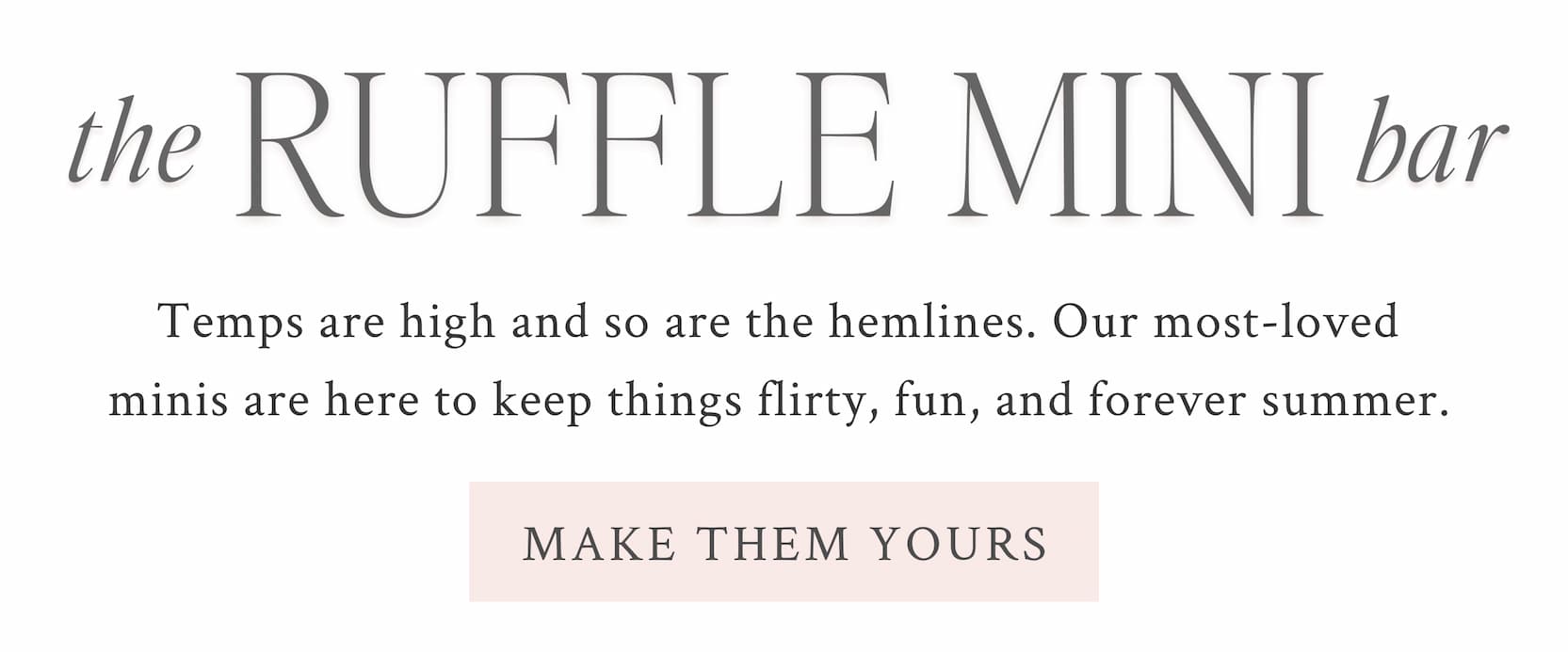 The Ruffle Mini Bar Temps are high and so are the hemlines. Our most-loved minis are here to keep things flirty, fun, and forever summer.  <MAKE THEM YOURS>
