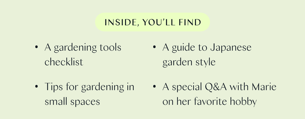 Inside, you’ll find:  - A gardening tools checklist - Tips for gardening in small spaces  - A guide to Japanese garden style  - A special Q&A with Marie on her favorite hobby