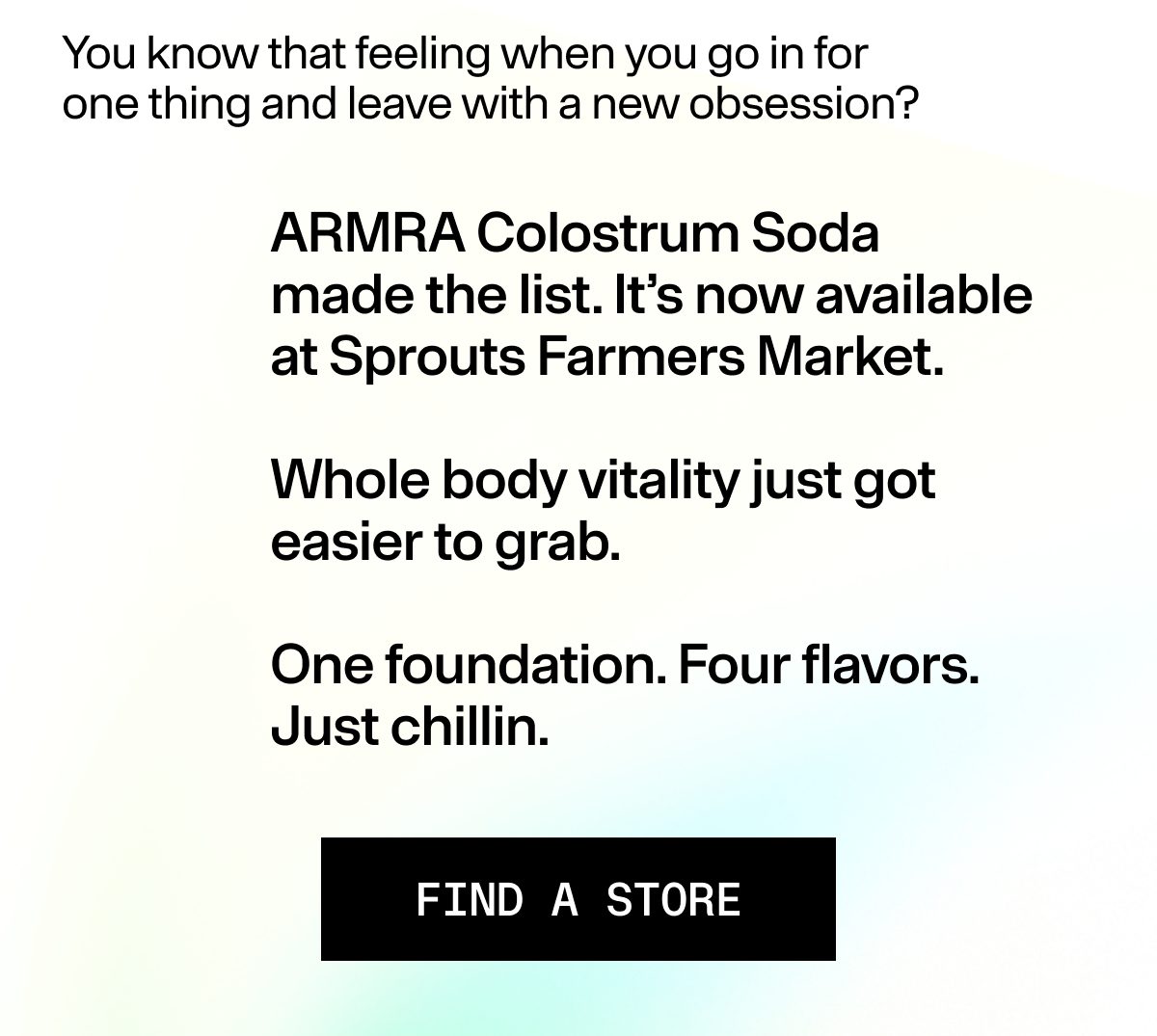 You know that feeling when you go in for  one thing and leave with a new obsession? ARMRA Colostrum Soda made the list. It’s now available at Sprouts Farmers Market. Whole body vitality just got easier to grab. One foundation. Four flavors. Just chillin.