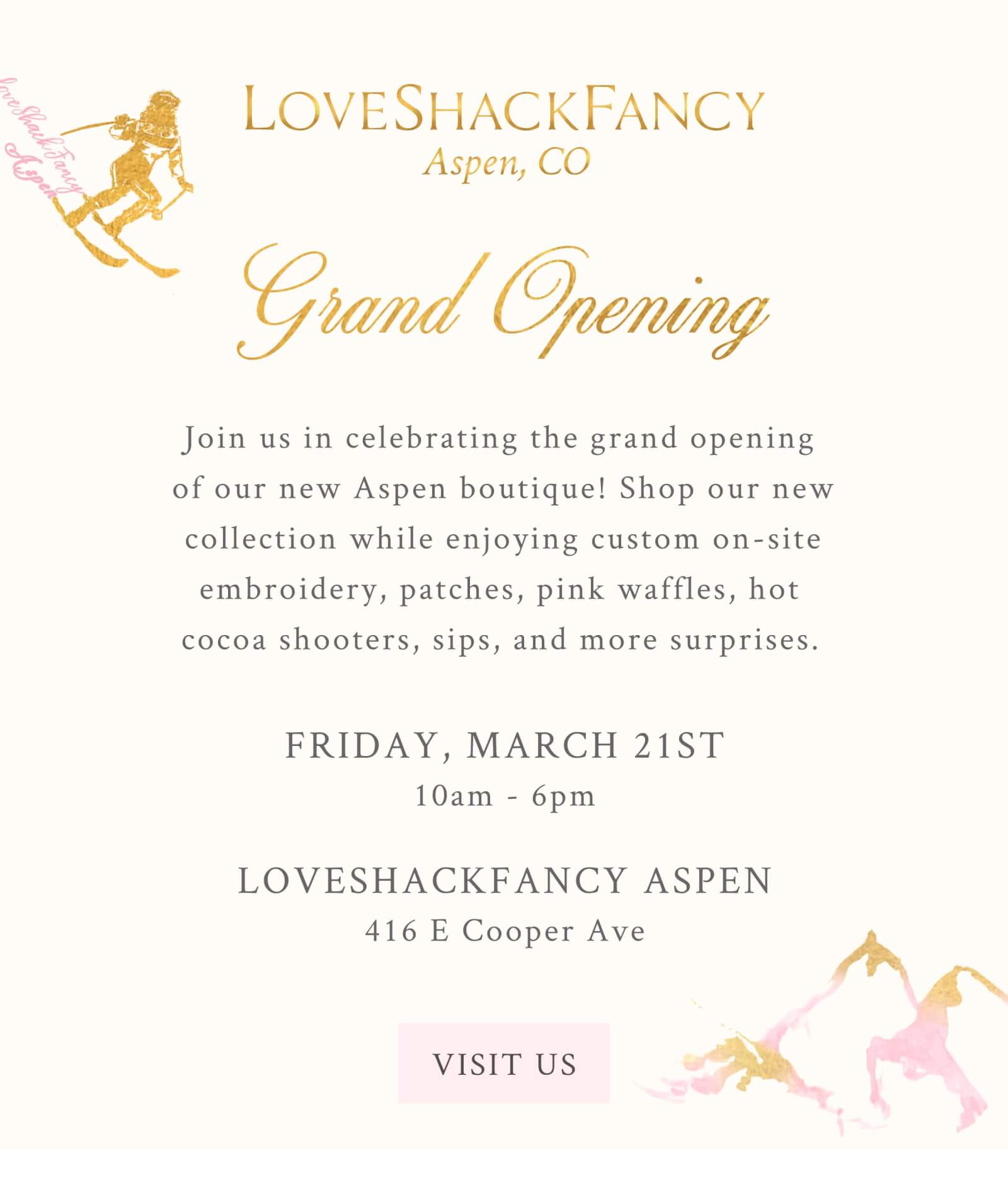 GRAND OPENING Join us in celebrating the grand opening of our new Aspen boutique! Shop our new collection while enjoying custom on-site embroidery, patches, pink waffles, hot cocoa shooters, sips, and more surprises.   March 21st 10AM to 6PM   LoveShackFancy Aspen  416 E Cooper Ave