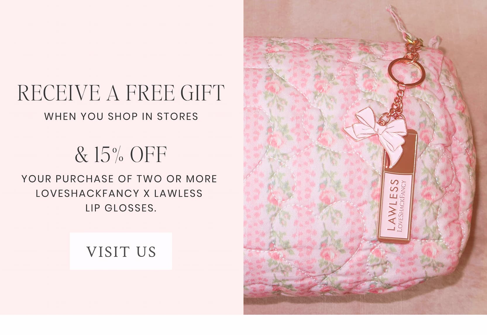 RECEIVE A FREE GIFT When you shop in stores & 15% OFF with your purchase of two or more LoveShackFancy x Lawless lip glosses. <VISIT US>
