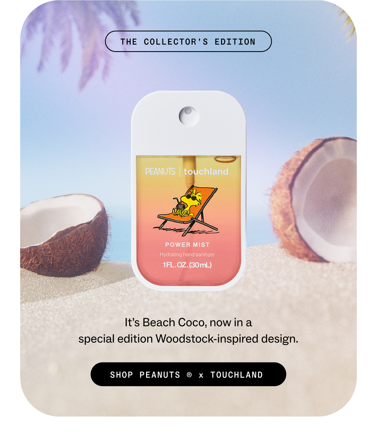 the collector’s edition. It’s&nbsp;Beach Coco,&nbsp;now in a special&nbsp;edition&nbsp;Woodstock-inspired design. SHOP PEANUTS ® x TOUCHLAND