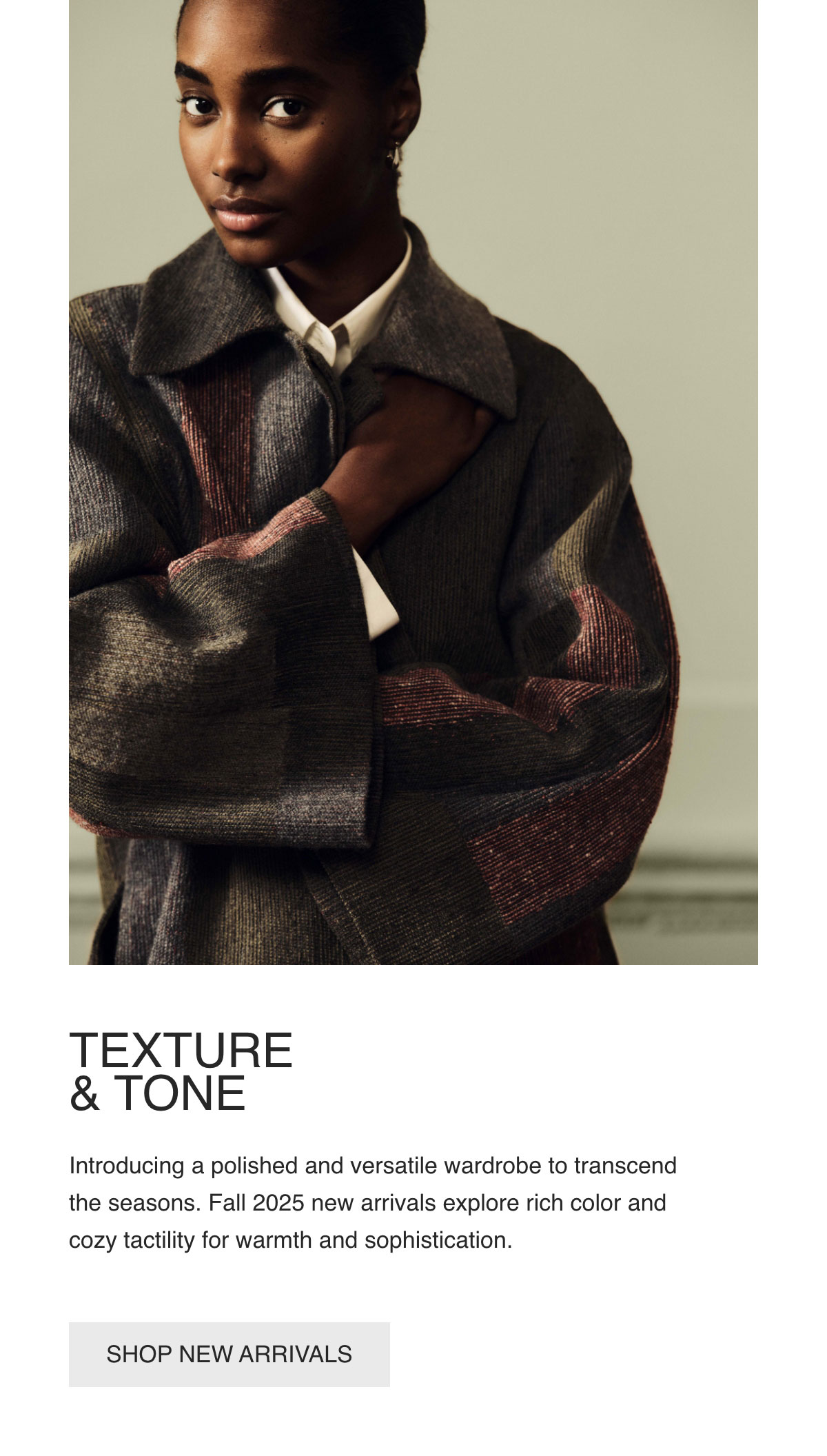 TEXTURE & TONE - Introducing a polished and versatile wardrobe to transcend the seasons. Fall 2025 new arrivals explore rich color and cozy tactility for warmth and sophistication. - [SHOP NEW ARRIVALS]