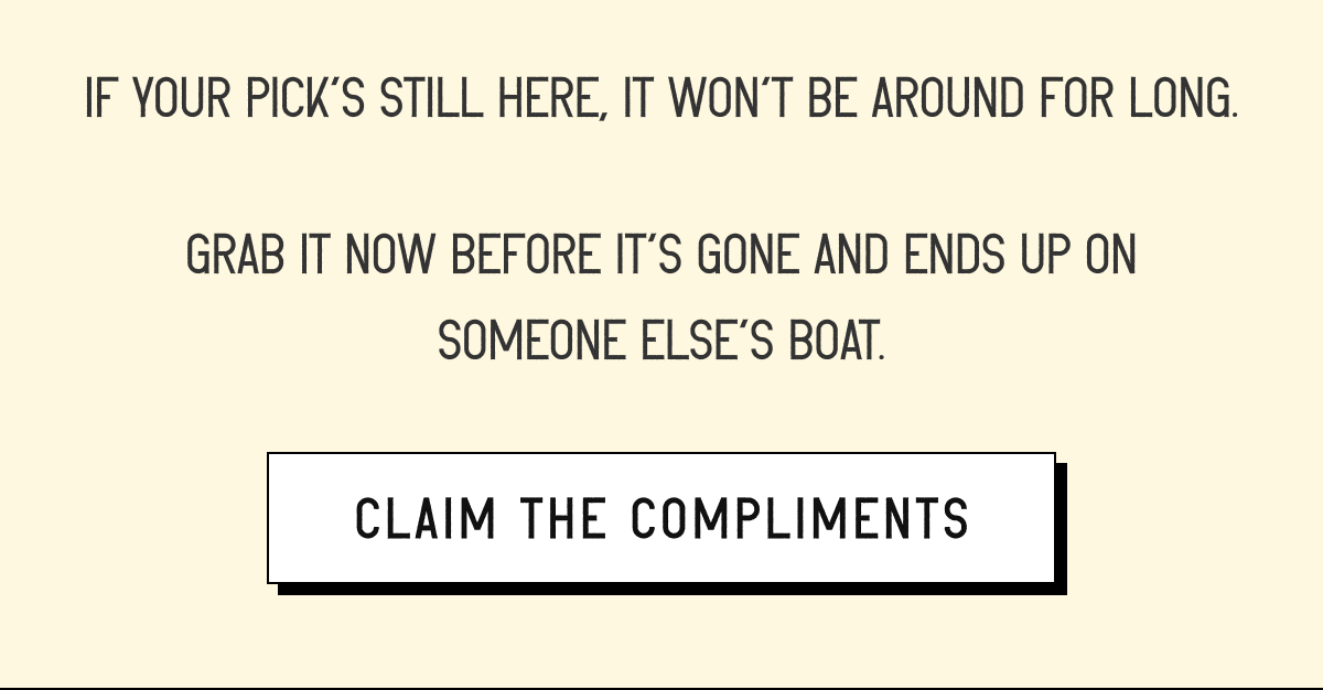 If your pick's still here, it won't be around for long. Grab it now before it's gone and ends up on someone else's boat [ CLAIM THE COMPLIMENTS ]