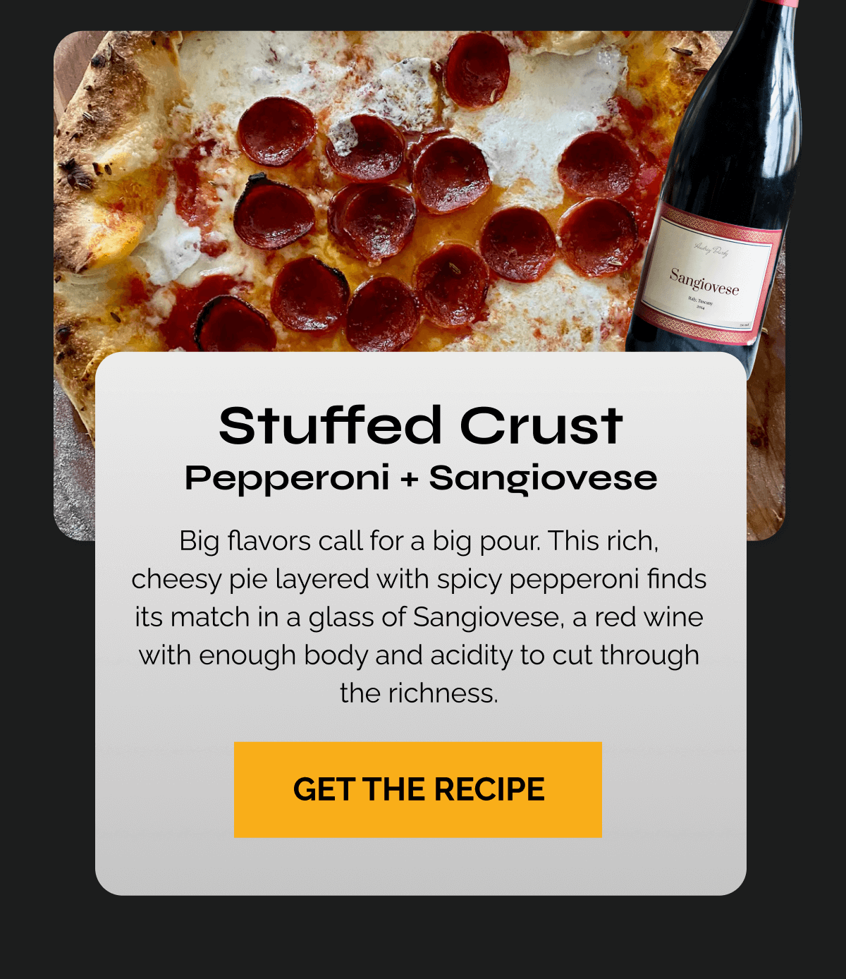 Stuffed Crust Pepperoni + Sangiovese Copy: Big flavors call for a big pour. This rich, cheesy pie layered with spicy pepperoni finds its match in a glass of Sangiovese, a red wine with enough body and acidity to cut through the richness. CTA: Try the Stuffed Crust Recipe