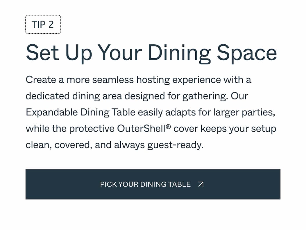 Tip 2 Set Up Your Dining Space Create a more seamless hosting experience with a dedicated dining area designed for gathering. Our Expandable Dining Table easily adapts for larger parties, while the protective OuterShell® cover keeps your setup clean, covered, and always guest-ready.