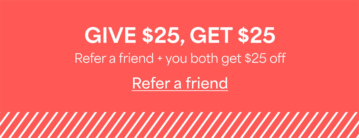 GIVE $25, GET&nbsp;$25. Refer&nbsp;a friend + you both get $25&nbsp;off. Refer&nbsp;a&nbsp;friend