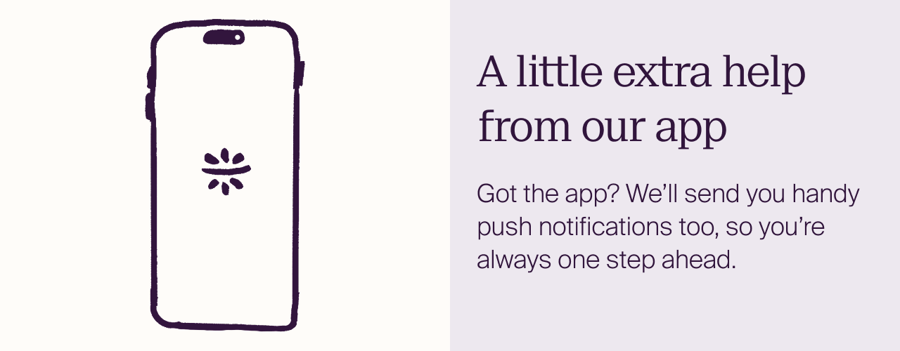 A little extra help from our app Got the app? We’ll send you handy push notifications too, so you’re always one step ahead.