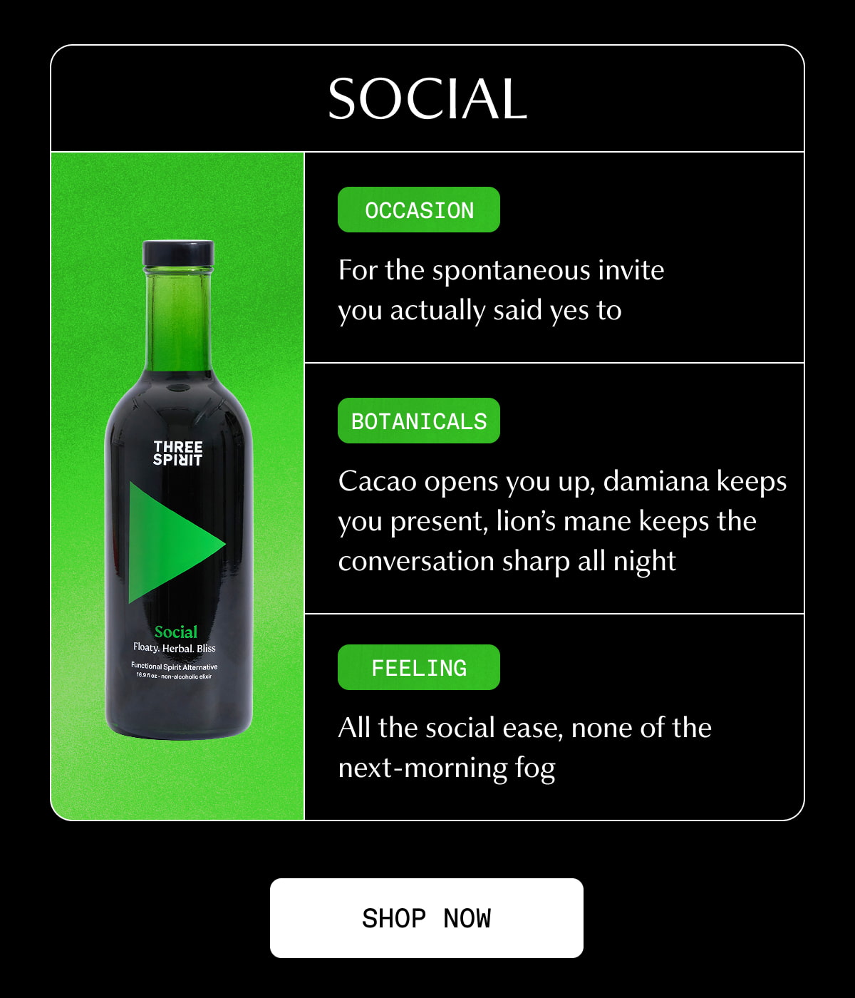 Social | Occasion | For the spontaneous invite you actually said yes to | Botanical | Cacao opens you up, damiana keeps you present, lion’s mane keeps the conversation sharp all night | Feeling | All the social ease, none of the next-morning fog | [ SHOP NOW ]