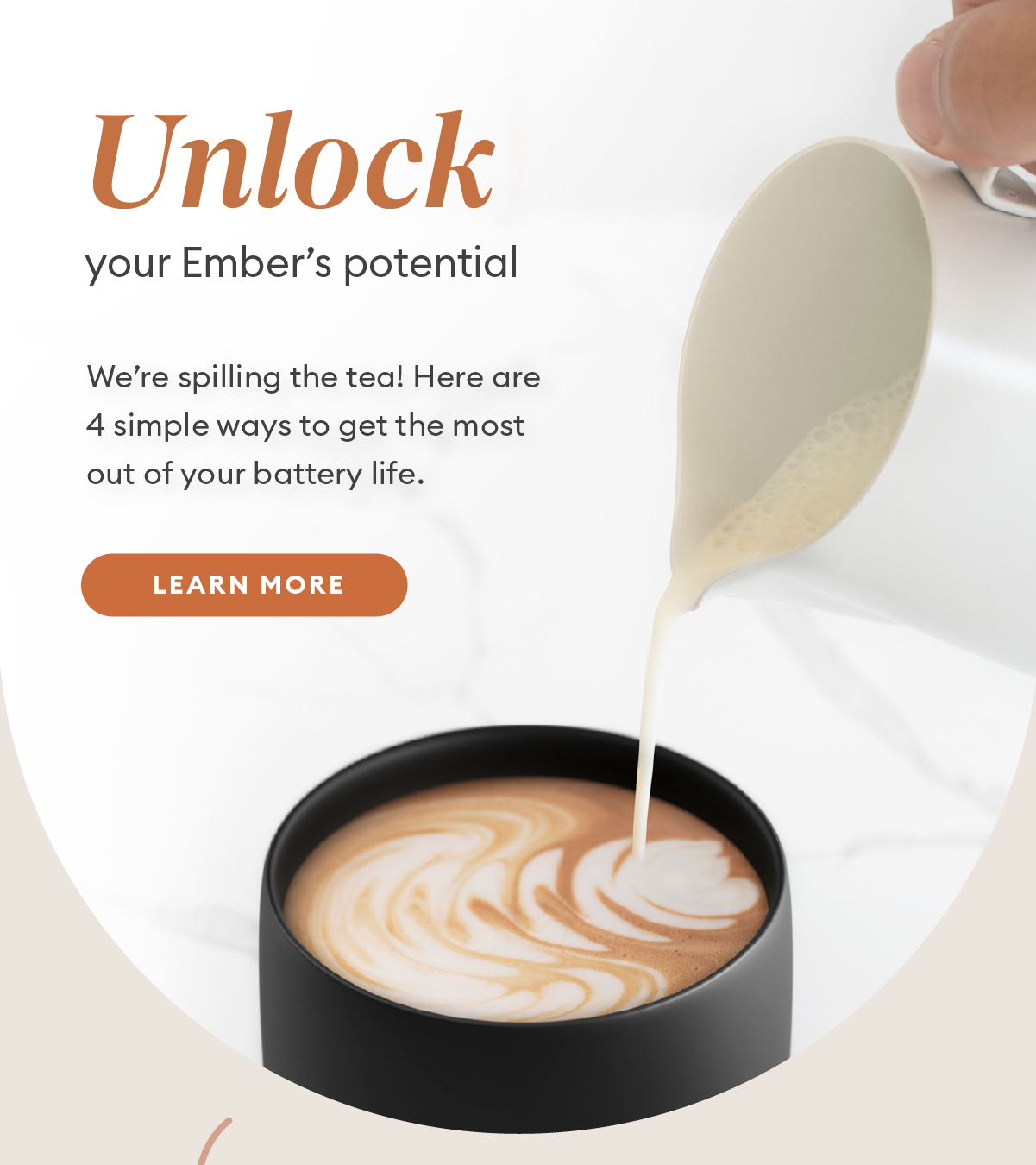 Unlock your Ember's potential. We’re spilling the tea! Here are 4 simple ways to get the most out of your battery life. Learn More.