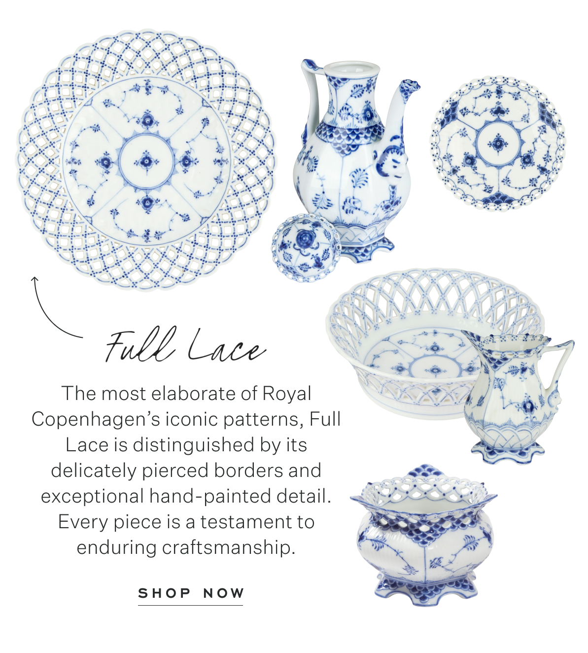 Full Lace: The most elaborate of Royal Copenhagen’s iconic patterns, Full Lace is distinguished by its delicately pierced borders and exceptional hand-painted detail. Every piece is a testament to enduring craftsmanship. Shop Now