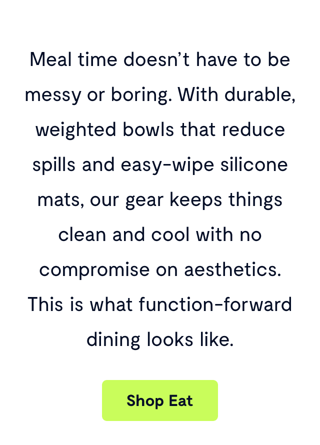 Meal time doesn’t have to be messy or boring. With durable, weighted bowls that reduce spills and easy-wipe silicone mats, our gear keeps things clean and cool with no compromise on aesthetics. This is what function-forward dining looks like.