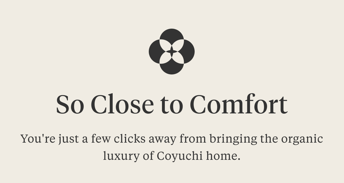 SO CLOSE TO COMFORT You're just a few clicks away from bringing the organic luxury of Coyuchi home.