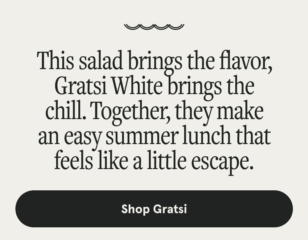 This salad brings the flavor, Gratsi White brings the chill. Together, they make an easy summer lunch that feels like a little escape. [SHOP GRATSI]