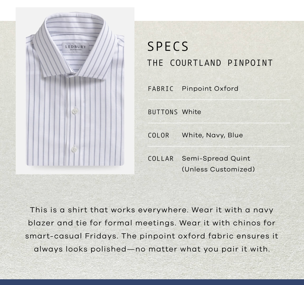 SPECS : The Courtland Pinpoint | Fabric: Pinpoint Oxford | Buttons: White | Color: White, Navy, Blue | Collar: Semi-Spread Quint (Unless Customized) | This Is A Shirt That Works Everywhere. Wear It With A Navy Blazer And Tie For Formal Meetings. Wear It With Chinos For Smart-Casual Fridays. The Pinpoint Oxford Fabric Ensures It Always Looks Polished—No Matter What You Pair It With.