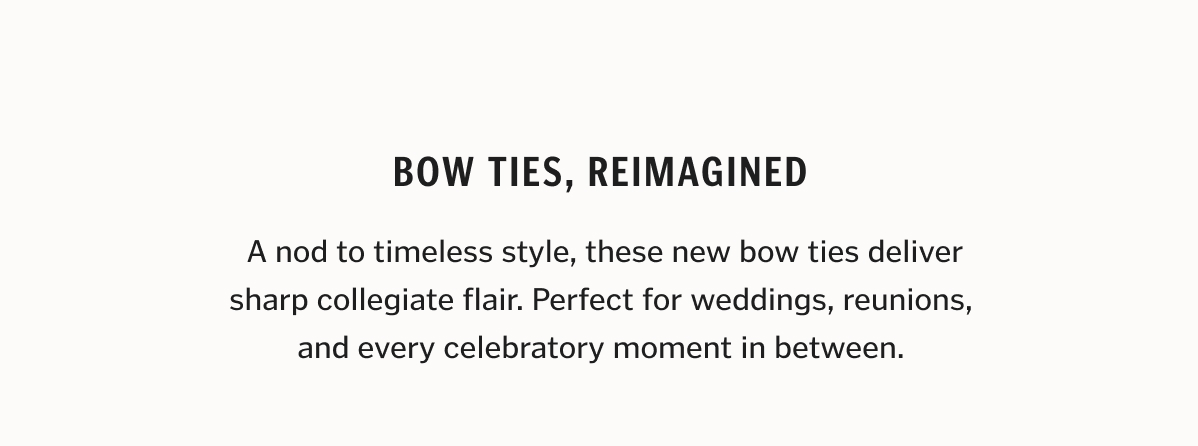 A nod to timeless style, these new bow ties deliver sharp collegiate flair. Perfect for weddings, reunions, and every celebratory moment in between.