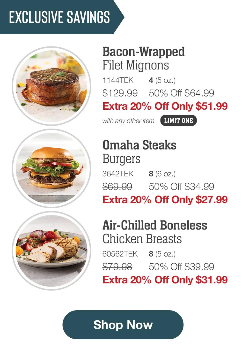 EXCLUSIVE SAVINGS | Bacon-Wrapped Filet Mignons - 1144TEK 4 (5 oz.) $129.99 50% Off $64.99 Extra 20% Off Only $51.99 with any other item LIMIT ONE | Omaha Steaks Burgers - 3642TEK 8 (6 oz.) $69.99 50% Off $34.99 Extra 20% Off Only $27.99 | Air-Chilled Boneless Chicken Breasts - 60562TEK 8 (5 oz.) $79.98 50% Off $39.99 Extra 20% Off Only $31.99 || Shop Now