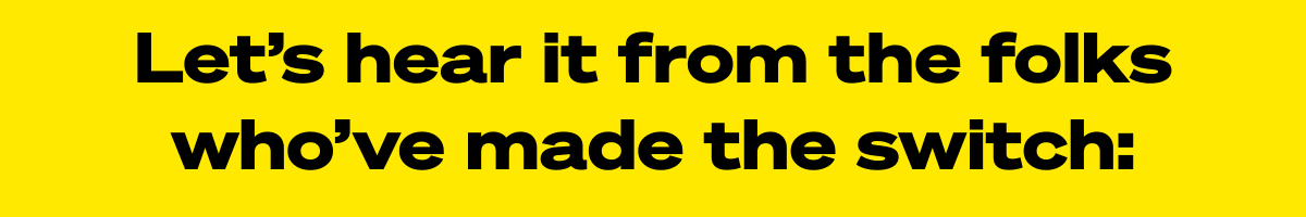  Let’s hear it from the folks who’ve made the switch: