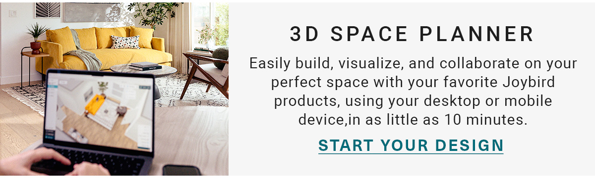 3D SPACE PLANNER | Easily build, visualize, and collaborate on your perfect space with your favorite Joybird products, using your desktop or mobile device,in as little as 10 minutes. | START YOUR DESIGN