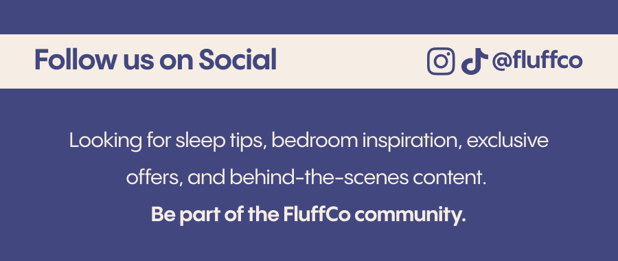 Looking for sleep tips, bedroom inspiration, exclusive offers, and behind-the-scenes content? Follow us on social and be part of the FluffCo community. Instagram:&nbsp;@fluffco TikTok:&nbsp;@fluff.co