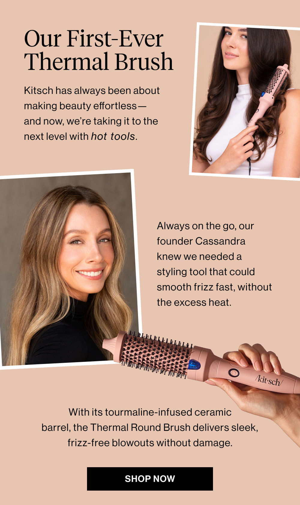 Our First-Ever Thermal Brush. Kitsch has always been about making beauty effortless—and now, we’re taking it to the next level with hot tools. Always on the go, our founder Cassandra knew we needed a styling tool that could smooth frizz fast, without the excess heat. With its tourmaline-infused ceramic barrel, the Thermal Round Brush delivers sleek, frizz-free blowouts without damage