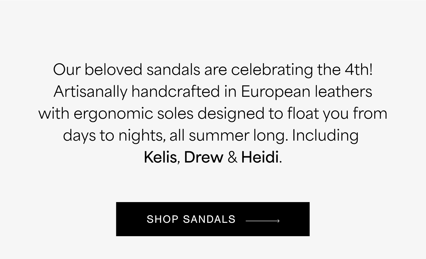 Our beloved sandals are celebrating the 4th! Artisanally handcrafted in European leathers with ergonomic soles designed to float you from days to nights, all summer long. Including  Kelis, Drew & Heidi. SHOP SANDALS →