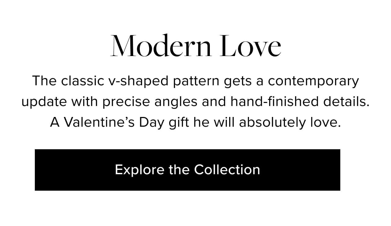 Modern Love. The classic v-shaped pattern gets a contemporary update with precise angles and hand-finished details. A Valentine’s Day gift he will absolutely love. Explore the Collection.