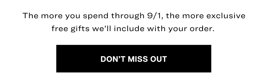 The more you spend through 9/1, the more&nbsp;exclusive free&nbsp;gifts we’ll include with your order.&nbsp;