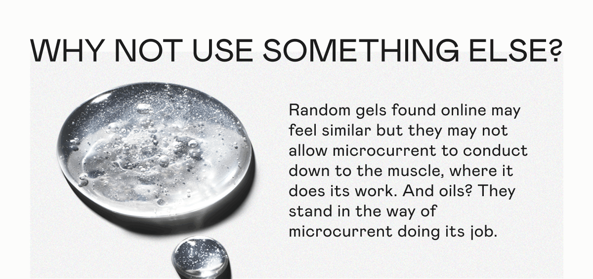 Why Not Use Something Else? Random gels found online may feel similar but they may not allow microcurrent to conduct down to the muscle, where it does its work. And oils? They stand in the way of microcurrent doing its job.